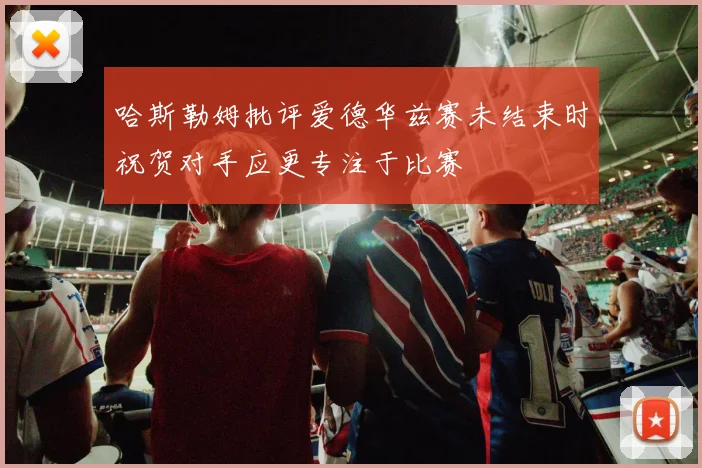 哈斯勒姆批评爱德华兹赛未结束时祝贺对手应更专注于比赛