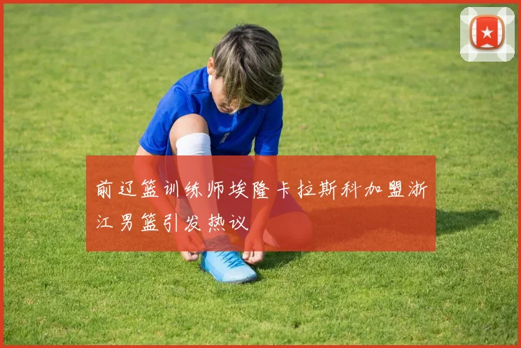 前辽篮训练师埃隆卡拉斯科加盟浙江男篮引发热议