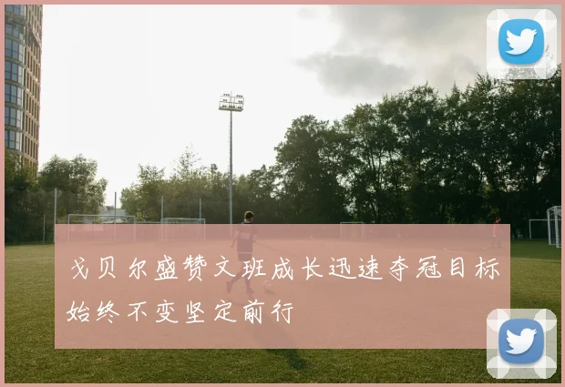 戈贝尔盛赞文班成长迅速夺冠目标始终不变坚定前行