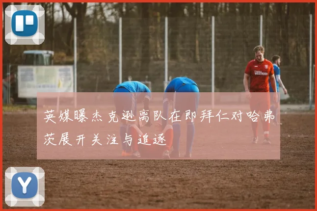 英媒曝杰克逊离队在即拜仁对哈弗茨展开关注与追逐