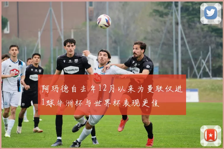 阿玛德自去年12月以来为曼联仅进1球非洲杯与世界杯表现更佳
