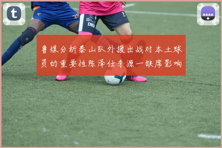 鲁媒分析泰山队外援出战对本土球员的重要性陈泽仕李源一缺席影响显著
