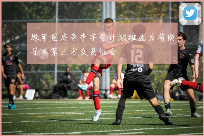 绿军重启争夺字母计划雄鹿为布朗寻求第三方交易机会