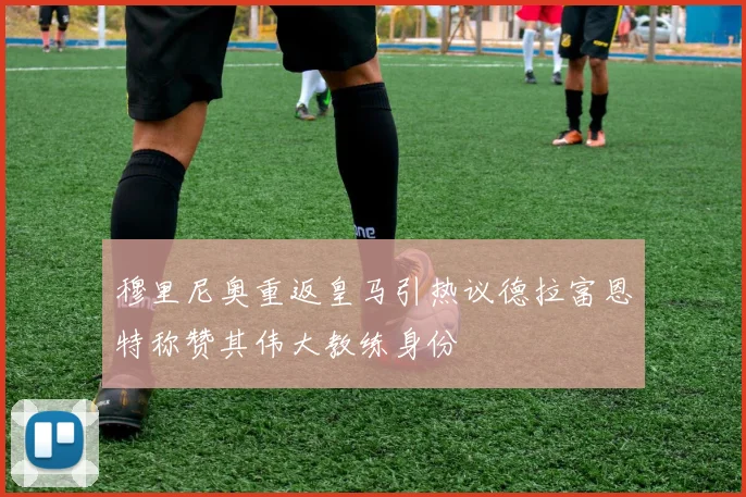 穆里尼奥重返皇马引热议德拉富恩特称赞其伟大教练身份
