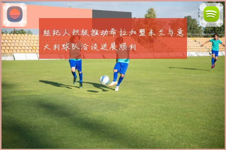 经纪人积极推动希拉加盟米兰与意大利球队洽谈进展顺利