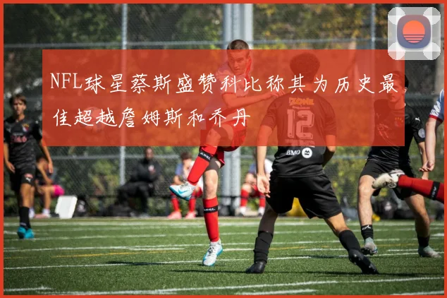 NFL球星蔡斯盛赞科比称其为历史最佳超越詹姆斯和乔丹