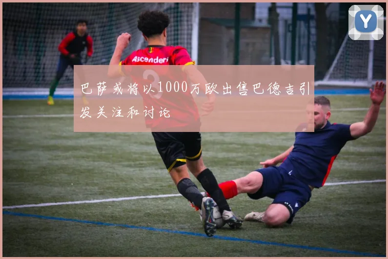 巴萨或将以1000万欧出售巴德吉引发关注和讨论