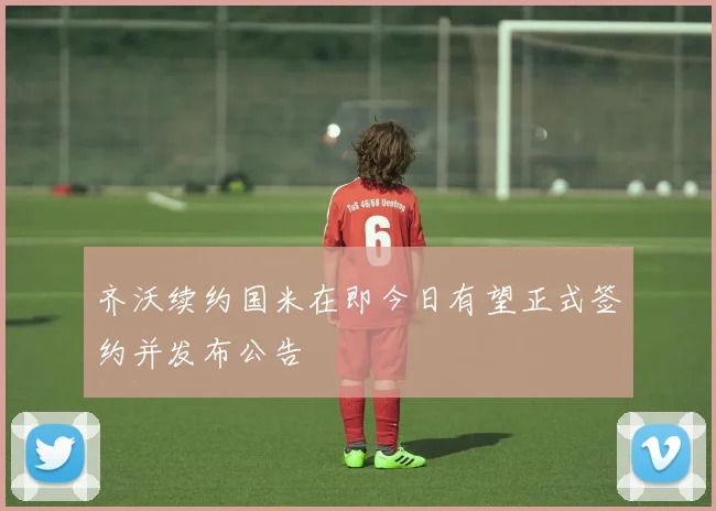 齐沃续约国米在即今日有望正式签约并发布公告