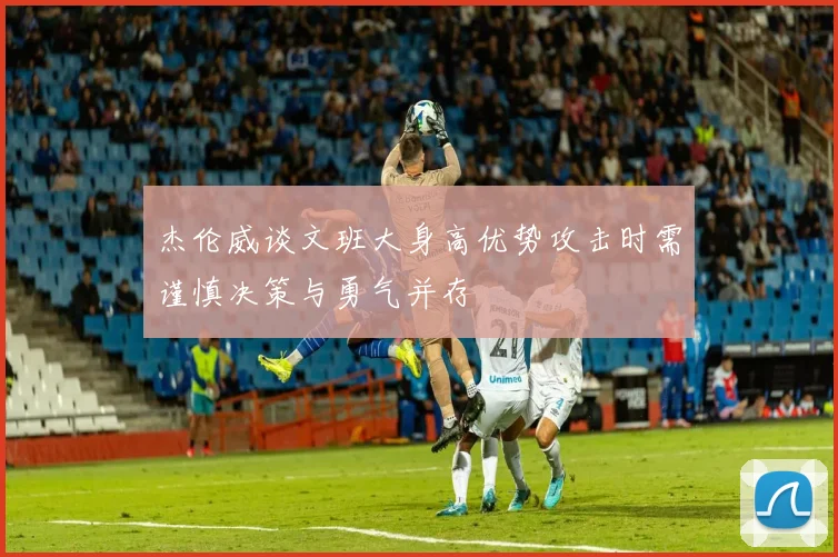 杰伦威谈文班大身高优势攻击时需谨慎决策与勇气并存